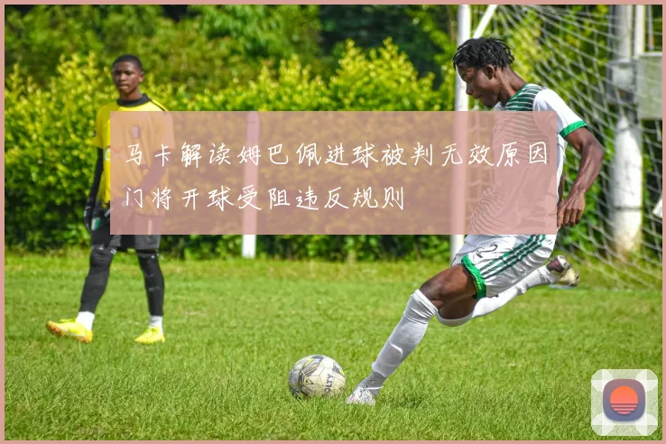 马卡解读姆巴佩进球被判无效原因门将开球受阻违反规则
