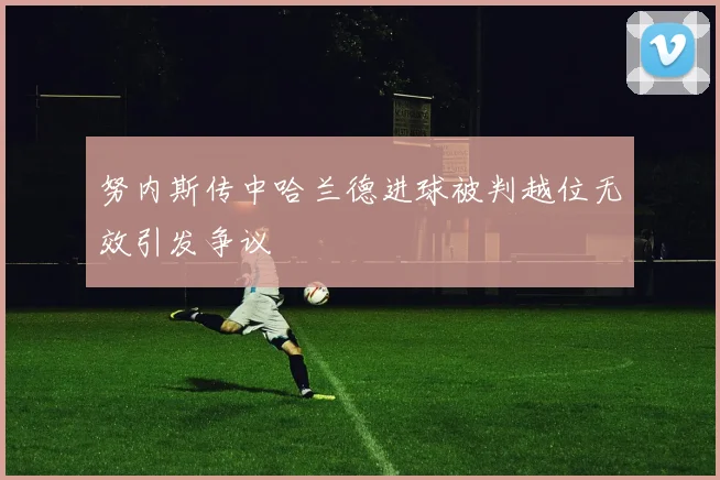 努内斯传中哈兰德进球被判越位无效引发争议