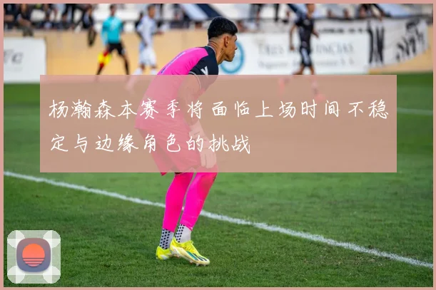 杨瀚森本赛季将面临上场时间不稳定与边缘角色的挑战