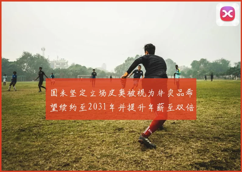 国米坚定立场皮奥被视为非卖品希望续约至2031年并提升年薪至双倍水平