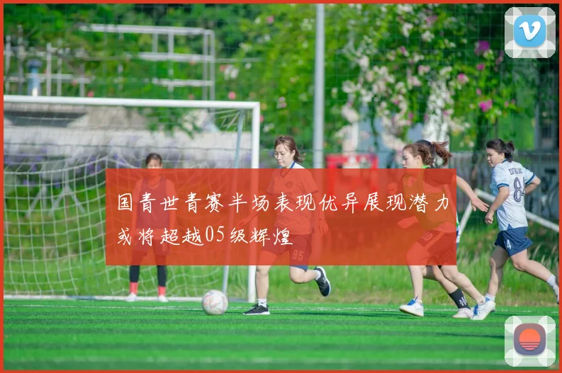 国青世青赛半场表现优异展现潜力或将超越05级辉煌