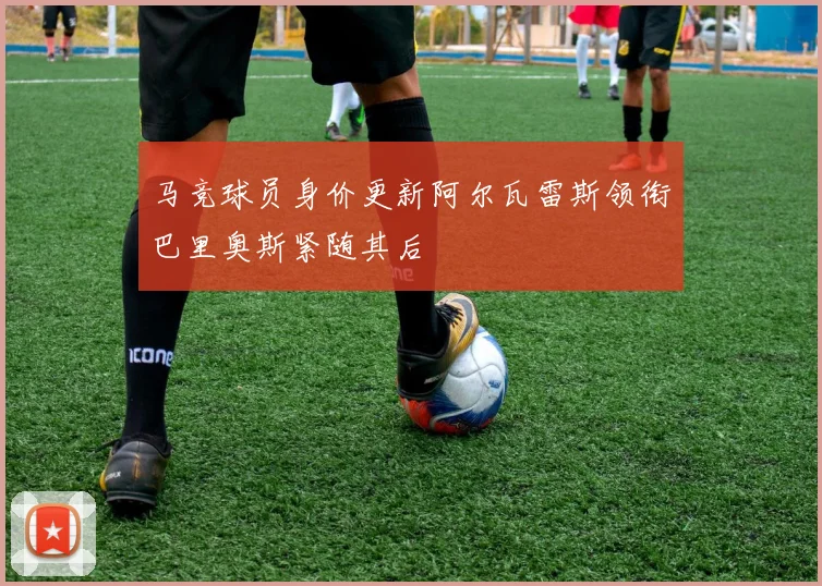 马竞球员身价更新阿尔瓦雷斯领衔巴里奥斯紧随其后