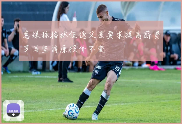 意媒称格林伍德父亲要求提高薪资罗马坚持原报价不变
