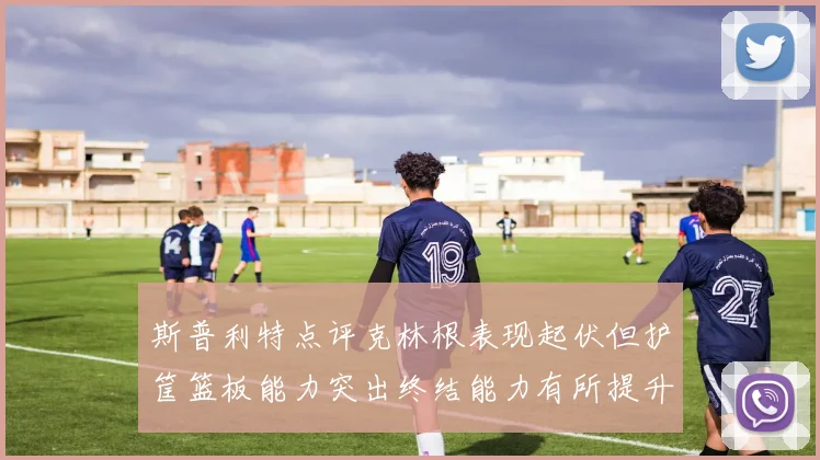 斯普利特点评克林根表现起伏但护筐篮板能力突出终结能力有所提升