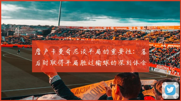詹卢卡曼奇尼谈平局的重要性：落后时取得平局胜过输球的深刻体会