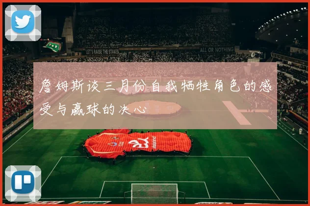 詹姆斯谈三月份自我牺牲角色的感受与赢球的决心