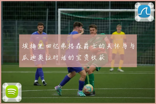 埃梅里回忆弗格森爵士的关怀与与瓜迪奥拉对话的宝贵收获