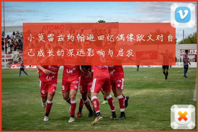 小莫雷兹约翰逊回忆偶像欧文对自己成长的深远影响与启发