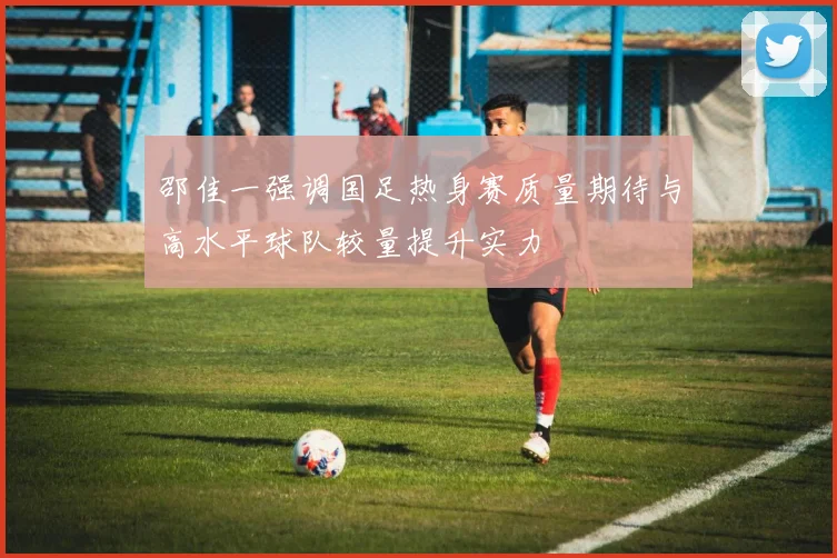 邵佳一强调国足热身赛质量期待与高水平球队较量提升实力