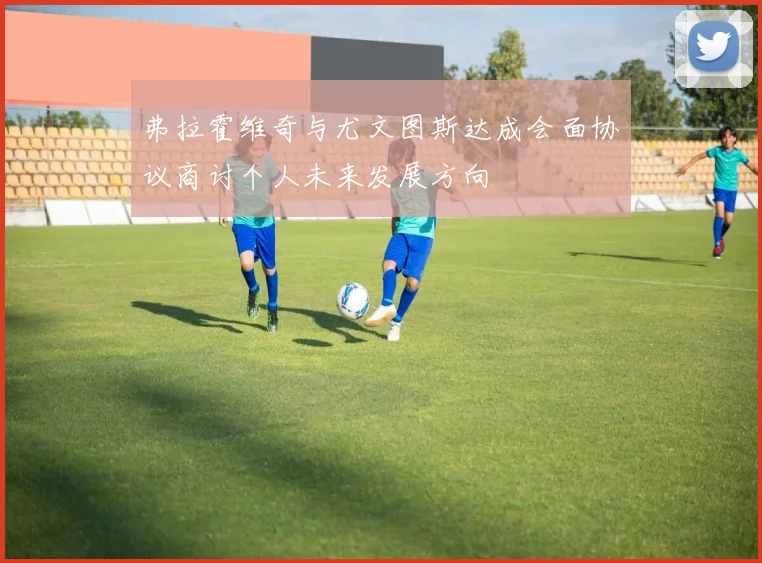 弗拉霍维奇与尤文图斯达成会面协议商讨个人未来发展方向