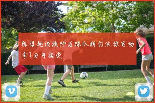 陈哲超谈换帅后球队新打法称客场拿1分可接受