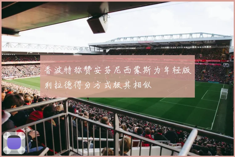 香波特称赞安芬尼西蒙斯为年轻版利拉德得分方式极其相似