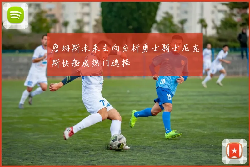 詹姆斯未来去向分析勇士骑士尼克斯快船成热门选择