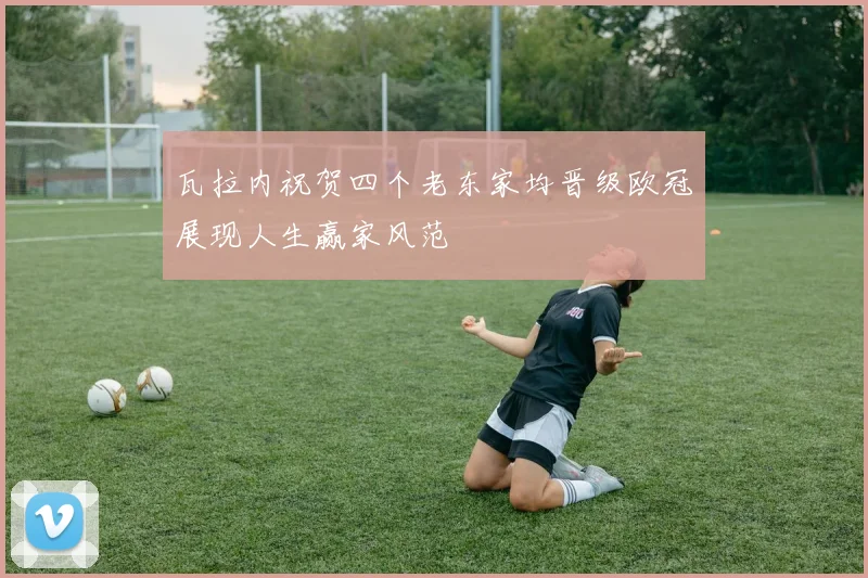 瓦拉内祝贺四个老东家均晋级欧冠展现人生赢家风范