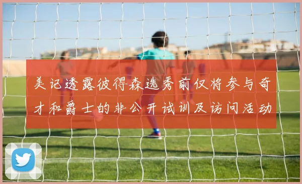 美记透露彼得森选秀前仅将参与奇才和爵士的非公开试训及访问活动