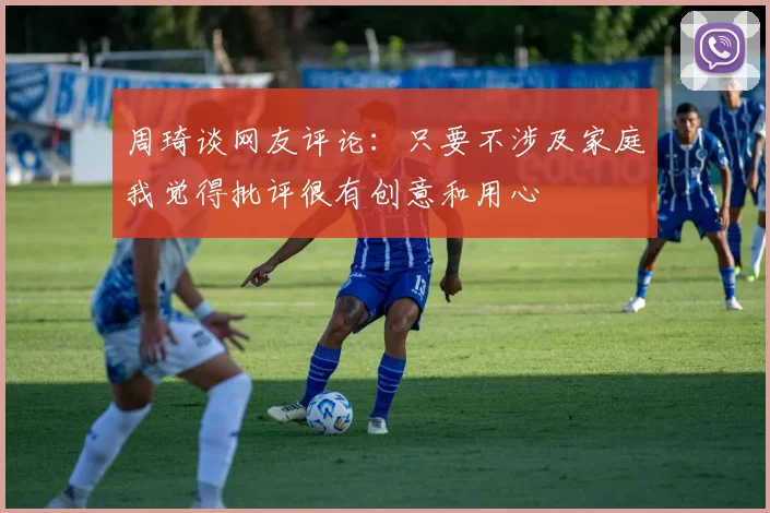 周琦谈网友评论：只要不涉及家庭我觉得批评很有创意和用心