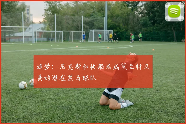 追梦：尼克斯和快船或成莫兰特交易的潜在黑马球队