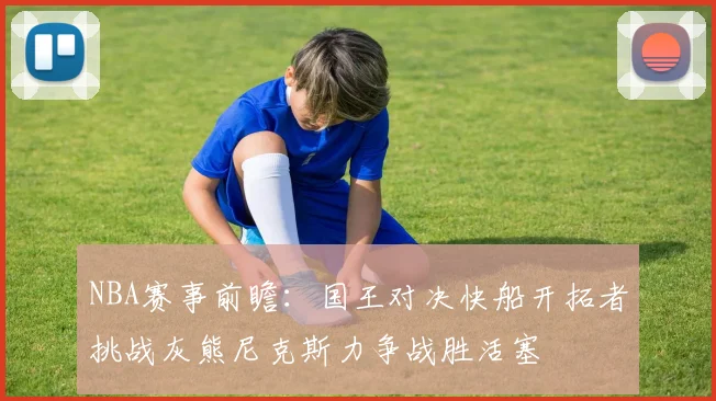 NBA赛事前瞻：国王对决快船开拓者挑战灰熊尼克斯力争战胜活塞