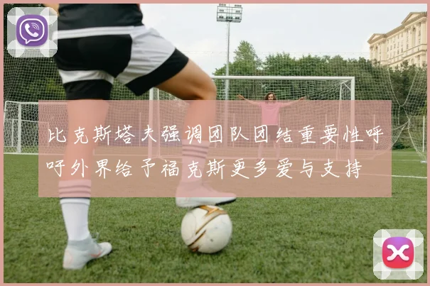 比克斯塔夫强调团队团结重要性呼吁外界给予福克斯更多爱与支持