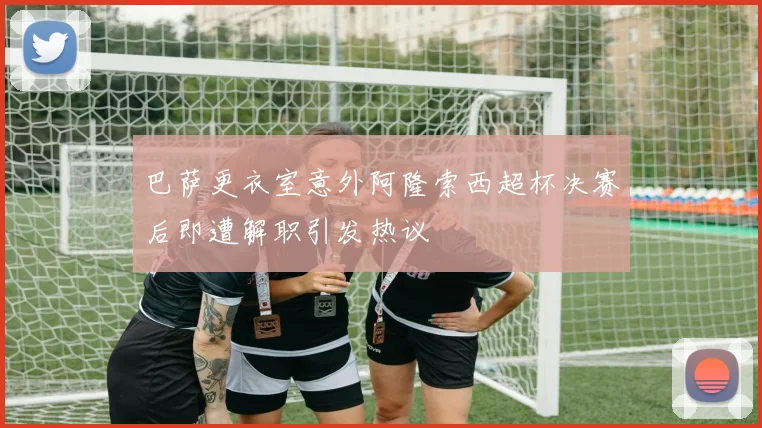 巴萨更衣室意外阿隆索西超杯决赛后即遭解职引发热议